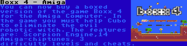 Boxx 4 - Amiga | You can now buy a boxed version of the game Boxx 4 for the Amiga Computer. In the game you must help Cubo to eliminate the evil robotic witch. The features are: Scorpion Engine,14 Amiga-chiptunes, 3 difficulty levels and cheats.