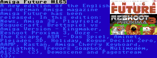 Amiga Future #165 | A new edition of the English and German Amiga magazine Amiga Future has been released. In this edition: News, Amiga 38, Playfield, Roguecraft, Brettspiel vs Amiga Version - Kingmaker, Reshoot Proxima 3, Ooze - The Escape, ASM - Das Spiel, Aminet, Pleiades 3D, Holiday, Rogue Declan Zero, AAMP, Rastan, Amiga Cherry Keyboard, Mediathek, Trevors Soapbox, Nullmodem, A1222+ (2), Demoscene and Pagestream (3).