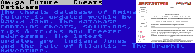 Amiga Future - Cheats Database | The cheats database of Amiga Future is updated weekly by David Jahn. The database contains cheats, solutions, tips & tricks and Freezer addresses. The latest updates are: Indiana Jones and the Fate of Atlantis - The Graphic Adventure.