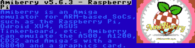Amiberry v5.6.3 - Raspberry Pi | Amiberry is an Amiga emulator for ARM-based SoCs, such as the Raspberry Pi, Odroid XU4, ASUS Tinkerboard, etc. Amiberry can emulate the A500, A1200, CD32 and Amiga's with a 68040 and a graphics card.