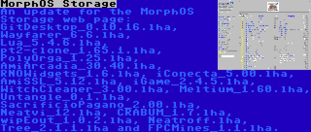 MorphOS Storage | An update for the MorphOS Storage web page: GitDesktop_0.10.16.lha, Wayfarer_6.6.lha, Lua_5.4.6.lha, pt2-clone_1.65.1.lha, PolyOrga_1.25.lha, AmiArcadia_30.40.lha, RNOWidgets_1.6.lha, iConecta_5.00.lha, AmiSSL_5.12.lha, iGame_2.4.5.lha, WitchCleaner_3.00.lha, Meltium_1.60.lha, Untangle_0.1.lha, SacrificioPagano_2.00.lha, Neatvi_12.lha, CRABUM_1.7.lha, wipEout_1.0.2.lha, Neatroff.lha, Tree_2.1.1.lha and FPCMines_1.1.lha.