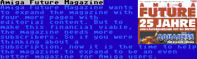 Amiga Future Magazine | Amiga Future Magazine wants to expand the magazine with four more pages with editorial content. But to make this financial viable, the magazine needs more subscribers. So if you were thinking about a subscription, now it is the time to help the magazine to expand to be an even better magazine for Amiga users.