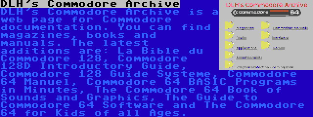 DLH's Commodore Archive | DLH's Commodore Archive is a web page for Commodore documentation. You can find magazines, books and manuals. The latest additions are: La Bible du Commodore 128, Commodore 128D Introductory Guide, Commodore 128 Guide Systeme, Commodore 64 Manuel, Commodore 64 BASIC Programs in Minutes, The Commodore 64 Book of Sounds and Graphics, The Guide to Commodore 64 Software and The Commodore 64 for Kids of all Ages.