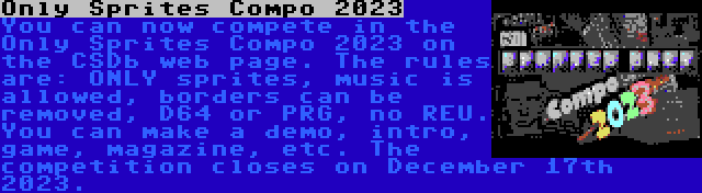 Only Sprites Compo 2023 | You can now compete in the Only Sprites Compo 2023 on the CSDb web page. The rules are: ONLY sprites, music is allowed, borders can be removed, D64 or PRG, no REU. You can make a demo, intro, game, magazine, etc. The competition closes on December 17th 2023.