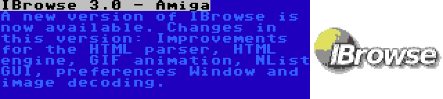 IBrowse 3.0 - Amiga | A new version of IBrowse is now available. Changes in this version: Improvements for the HTML parser, HTML engine, GIF animation, NList GUI, preferences Window and image decoding.