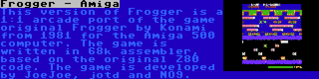 Frogger - Amiga | This version of Frogger is a 1:1 arcade port of the game original Frogger by Konami from 1981 for the Amiga 500 computer. The game is written in 68k assembler, based on the original Z80 code. The game is developed by JoeJoe, jotd and NO9.