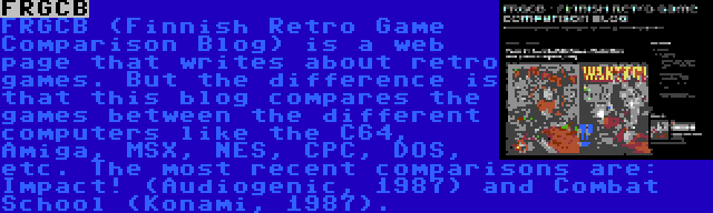 FRGCB | FRGCB (Finnish Retro Game Comparison Blog) is a web page that writes about retro games. But the difference is that this blog compares the games between the different computers like the C64, Amiga, MSX, NES, CPC, DOS, etc. The most recent comparisons are: Impact! (Audiogenic, 1987) and Combat School (Konami, 1987).