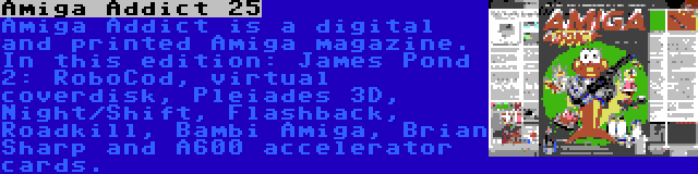 Amiga Addict 25 | Amiga Addict is a digital and printed Amiga magazine. In this edition: James Pond 2: RoboCod, virtual coverdisk, Pleiades 3D, Night/Shift, Flashback, Roadkill, Bambi Amiga, Brian Sharp and A600 accelerator cards.