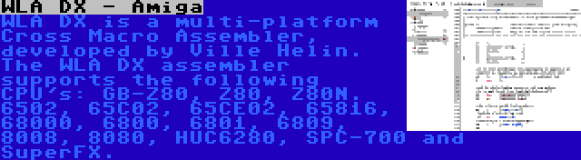 WLA DX - Amiga | WLA DX is a multi-platform Cross Macro Assembler, developed by Ville Helin. The WLA DX assembler supports the following CPU's: GB-Z80, Z80, Z80N. 6502, 65C02, 65CE02, 65816, 68000, 6800, 6801, 6809, 8008, 8080, HUC6280, SPC-700 and SuperFX.