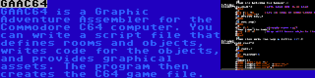 GAAC64 | GAAC64 is a Graphic Adventure Assembler for the Commodore C64 computer. You can write a script file that defines rooms and objects, writes code for the objects, and provides graphical assets. The program then creates the C64 game file.