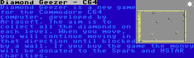 Diamond Geezer - C64 | Diamond Geezer is a new game for the Commodore C64 computer, developed by Arlasoft. The aim is to collect all the diamonds on each level. When you move, you will continue moving in that direction until blocked by a wall. If you buy the game the money will be donated to the Spark and HSTAR charities.