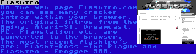 Flashtro | On the web page Flashtro.com you can see many cracker intros within your browser. The original intros from the Amiga, Atari-ST, Dreamcast, PC, Playstation etc. are converted to the browser. The most recent flashtro's are: Flasht-Ross -The Plague and Flashtro - Frogger 500.