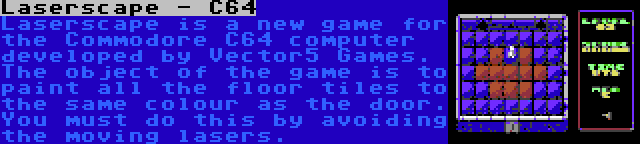 Laserscape - C64 | Laserscape is a new game for the Commodore C64 computer developed by Vector5 Games. The object of the game is to paint all the floor tiles to the same colour as the door. You must do this by avoiding the moving lasers.