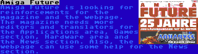 Amiga Future | Amiga Future is looking for reinforcements for the magazine and the webpage. The magazine needs more editors and translators for the Applications area, Games section, Hardware area and the News section. Also, the webpage can use some help for the News section.