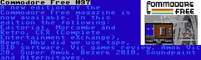 Commodore Free #97 | A new edition of the Commodore Free magazine is now available. In this edition the following: Editorial, Morcambe and Retro, CEX (Complete Entertainment eXchange), News, Why did we use tape, SID software, Vic games review, Amok Vic 20, Super Amok, Bezerk 2010, Soundpaint and Alternitaves. 