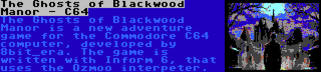 The Ghosts of Blackwood Manor - C64 | The Ghosts of Blackwood Manor is a new adventure game for the Commodore C64 computer, developed by 8bit_era. The game is written with Inform 6, that uses the Ozmoo interpeter.