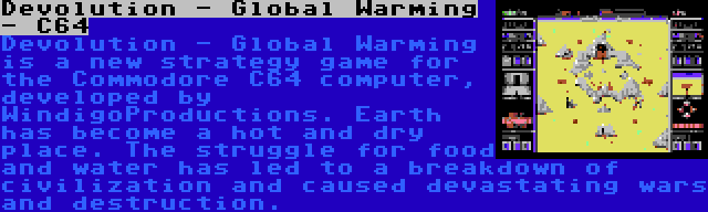Devolution - Global Warming - C64 | Devolution - Global Warming is a new strategy game for the Commodore C64 computer, developed by WindigoProductions. Earth has become a hot and dry place. The struggle for food and water has led to a breakdown of civilization and caused devastating wars and destruction.