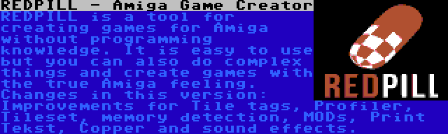 REDPILL - Amiga Game Creator | REDPILL is a tool for creating games for Amiga without programming knowledge. It is easy to use but you can also do complex things and create games with the true Amiga feeling. Changes in this version: Improvements for Tile tags, Profiler, Tileset, memory detection, MODs, Print Tekst, Copper and sound effects.