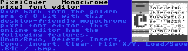 PixelCoder - Monochrome pixel font editor | Dive back into the golden era of 8-bit with this desktop-friendly monochrome pixel font editor. This online editor has the following features: Undo/Redo, Delete, Insert, Copy, Invert, Clear, Flip X/Y, Load/Save .64c / .bmp.