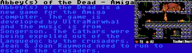 Abbey(s) of the Dead - Amiga | Abbey(s) of the Dead is a new game for the Amiga computer. The game is developed by UltraNarwhal and the music is from Songerson. The Cathars were being expelled out of the Languedoc by the crusaders. Jean & Joan Raymond need to run to escape the crusaders.