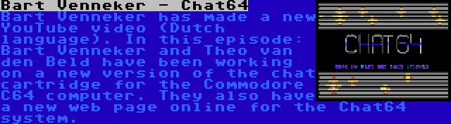 Bart Venneker - Chat64 | Bart Venneker has made a new YouTube video (Dutch language). In this episode: Bart Venneker and Theo van den Beld have been working on a new version of the chat cartridge for the Commodore C64 computer. They also have a new web page online for the Chat64 system.