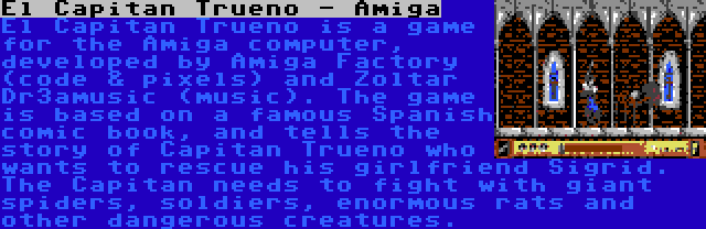 El Capitan Trueno - Amiga | El Capitan Trueno is a game for the Amiga computer, developed by Amiga Factory (code & pixels) and Zoltar Dr3amusic (music). The game is based on a famous Spanish comic book, and tells the story of Capitan Trueno who wants to rescue his girlfriend Sigrid. The Capitan needs to fight with giant spiders, soldiers, enormous rats and other dangerous creatures.