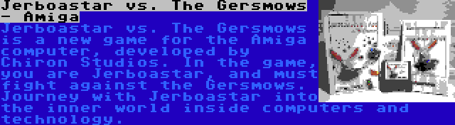 Jerboastar vs. The Gersmows - Amiga | Jerboastar vs. The Gersmows is a new game for the Amiga computer, developed by Chiron Studios. In the game, you are Jerboastar, and must fight against the Gersmows. Journey with Jerboastar into the inner world inside computers and technology.