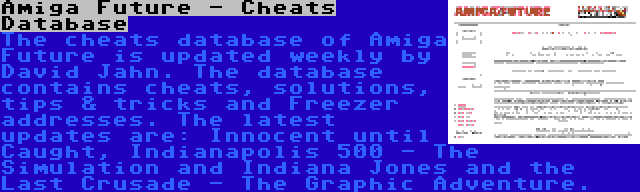 Amiga Future - Cheats Database | The cheats database of Amiga Future is updated weekly by David Jahn. The database contains cheats, solutions, tips & tricks and Freezer addresses. The latest updates are: Innocent until Caught, Indianapolis 500 - The Simulation and Indiana Jones and the Last Crusade - The Graphic Adventure.