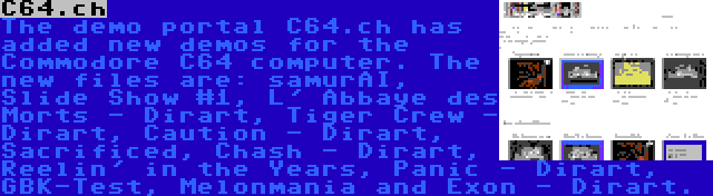 C64.ch | The demo portal C64.ch has added new demos for the Commodore C64 computer. The new files are: samurAI, Slide Show #1, L' Abbaye des Morts - Dirart, Tiger Crew - Dirart, Caution - Dirart, Sacrificed, Chash - Dirart, Reelin' in the Years, Panic - Dirart, GBK-Test, Melonmania and Exon - Dirart.
