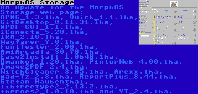MorphOS Storage | An update for the MorphOS Storage web page: APNG_1.3.lha, Quick_1.1.lha, GitDesktop_0.11.31.lha, XPDF-GUI_1.1.lha, iConecta_5.20.lha, IRA_2.10.lha, Wayfarer_7.0.lha, FontTester_2.00.lha, AmiArcadia_30.70.lha, Easy2Install_1.0b46.lha, Omanko!_1.20.lha, PintorWeb_4.00.lha, Image2PDF_2.4.lha, WitchCleaner_3.05.lha, Arexx.lha, xad-7z_2.8.lha, ReportPlus_8.44.lha, Stefan Haubenthal, libfreetype2_2.13.2.lha, fheroes2_1.0.10.lha and YT_2.4.lha.
