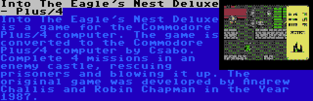 Into The Eagle's Nest Deluxe - Plus/4 | Into The Eagle's Nest Deluxe is a game for the Commodore Plus/4 computer. The game is converted to the Commodore Plus/4 computer by Csabo. Complete 4 missions in an enemy castle, rescuing prisoners and blowing it up. The original game was developed by Andrew Challis and Robin Chapman in the Year 1987.