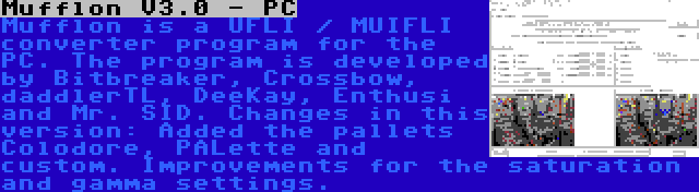 Mufflon V3.0 - PC | Mufflon is a UFLI / MUIFLI converter program for the PC. The program is developed by Bitbreaker, Crossbow, daddlerTL, DeeKay, Enthusi and Mr. SID. Changes in this version: Added the pallets Colodore, PALette and custom. Improvements for the saturation and gamma settings.