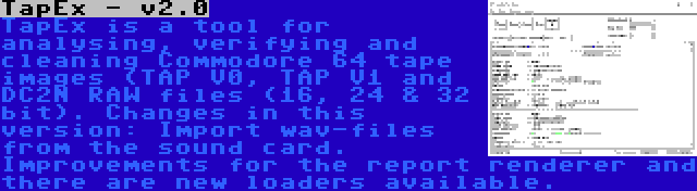 TapEx - v2.0 | TapEx is a tool for analysing, verifying and cleaning Commodore 64 tape images (TAP V0, TAP V1 and DC2N RAW files (16, 24 & 32 bit). Changes in this version: Import wav-files from the sound card. Improvements for the report renderer and there are new loaders available.