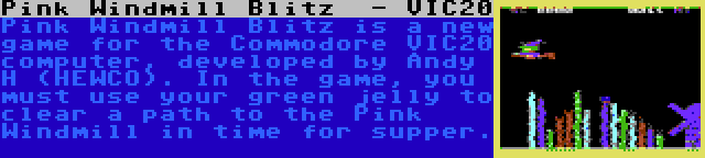 Pink Windmill Blitz  - VIC20 | Pink Windmill Blitz is a new game for the Commodore VIC20 computer, developed by Andy H (HEWCO). In the game, you must use your green jelly to clear a path to the Pink Windmill in time for supper.