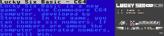 Lucky Six Basic - C64 | Lucky Six Basic is a new game for the Commodore C64 computer, developed by Steveboy. In the game, you can choose six numbers. If the numbers are among the computer generated numbers, you will win.