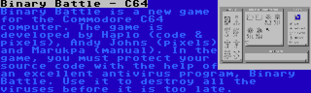 Binary Battle - C64 | Binary Battle is a new game for the Commodore C64 computer. The game is developed by Haplo (code & pixels), Andy Johns (pixels) and Marukpa (manual). In the game, you must protect your source code with the help of an excellent antivirus program, Binary Battle. Use it to destroy all the viruses before it is too late.
