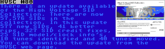 HVSC #80 | There is an update available of the High Voltage SID Collection. There are now 57,576 SIDs in the collection. In this update 577 new SIDs, 41 better rips, 327 SID credit fixes, 25 SID model/clock info's, 10 tunes identified and 40 tunes moved. You can download the update from the HVSC web page.