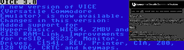 VICE 3.8 | A new version of VICE (Versatile Commodore Emulator) is now available. Changes in this version: Added support for Hyper-Basic, WIC64, ZMBV and C128 RAM-Link. Improvements for reSID, RS232, Monitor, Drives, C1541, REU, Printer, CIA, Z80, 128 VDC, CRTC and keymaps.