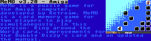 MeMO v3.20 - Amiga | MeMo is a puzzle game for the Amiga computer, developed by Retream. MeMO is a card memory game for two players to play simultaneously. In this version: Ring around the World card, improvements for the Bubble Dizzy's card and an updated the manual.