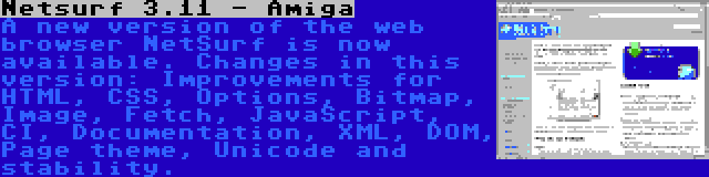 Netsurf 3.11 - Amiga | A new version of the web browser NetSurf is now available. Changes in this version: Improvements for HTML, CSS, Options, Bitmap, Image, Fetch, JavaScript, CI, Documentation, XML, DOM, Page theme, Unicode and stability.