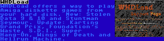 WHDLoad | WHDLoad offers a way to play Amiga diskette games from your hard disk. New: Stolen Data 9 & 10 and Stuntman Seymour. Update: Karting Grand Prix, Foundation's Waste, S.D.I., Super Hang-On, Wings of Death and Hellrun Machine.