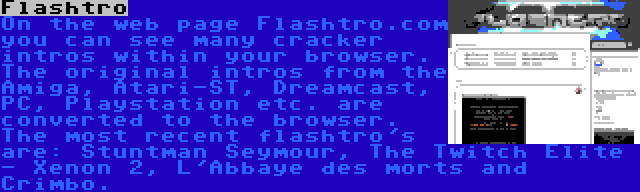 Flashtro | On the web page Flashtro.com you can see many cracker intros within your browser. The original intros from the Amiga, Atari-ST, Dreamcast, PC, Playstation etc. are converted to the browser. The most recent flashtro's are: Stuntman Seymour, The Twitch Elite - Xenon 2, L'Abbaye des morts and Crimbo.