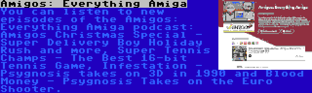 Amigos: Everything Amiga | You can listen to new episodes of the Amigos: Everything Amiga podcast: Amigos Christmas Special - Super Delivery Boy Holiday Rush and more, Super Tennis Champs - The Best 16-bit Tennis Game, Infestation - Psygnosis takes on 3D in 1990 and Blood Money - Psygnosis Takes on the Euro Shooter.