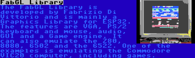 FabGL Library | The FabGL Library is developed by Fabrizio Di Vittorio and is mainly a Graphics Library for ESP32. The features are VGA, PS/2 keyboard and mouse, audio, GUI and a Game engine. It can also emulate the Z80, 8080, 6502 and the 6522. One of the examples is emulating the Commodore VIC20 computer, including games.