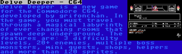 Delve Deeper - C64 | Delve Deeper is a new game for the Commodore C64, developed by grifonchan. In the game, you must travel through a magical labyrinth of ever changing rooms that spawn deep underground. The features are: 3 difficulty levels, 20+ enemies, multiple boss monsters, mini quests, shops, helpers and more than 120 sprites.