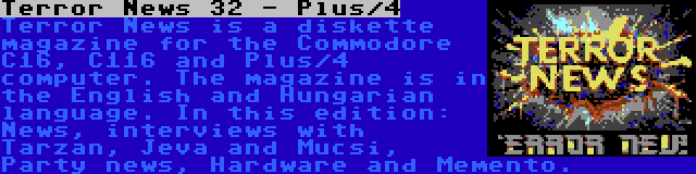 Terror News 32 - Plus/4 | Terror News is a diskette magazine for the Commodore C16, C116 and Plus/4 computer. The magazine is in the English and Hungarian language. In this edition: News, interviews with Tarzan, Jeva and Mucsi, Party news, Hardware and Memento.