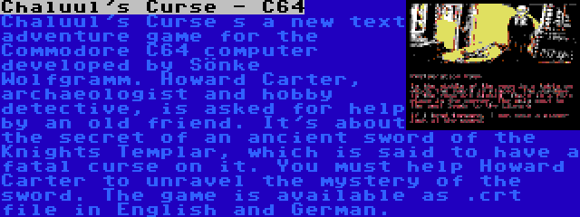 Chaluul's Curse - C64 | Chaluul's Curse s a new text adventure game for the Commodore C64 computer developed by Sönke Wolfgramm. Howard Carter, archaeologist and hobby detective, is asked for help by an old friend. It's about the secret of an ancient sword of the Knights Templar, which is said to have a fatal curse on it. You must help Howard Carter to unravel the mystery of the sword. The game is available as .crt file in English and German.