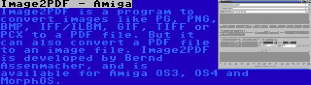 Image2PDF - Amiga | Image2PDF is a program to convert images like PG, PNG, BMP, IFF/ILBM, GIF, TIFF or PCX to a PDF file. But it can also convert a PDF file to an image file. Image2PDF is developed by Bernd Assenmacher, and is available for Amiga OS3, OS4 and MorphOS.