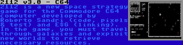 2112 v3.0 - C64 | 2112 is a new space strategy game for the Commodore C64 computer developed by Roberto Sandri (code, pixels & test) and E$G (linking). In the game, you must travel through galaxies and exploit new worlds to retrieve necessary resources.