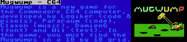 Mugwump - C64 | Mugwump is a new game for the Commodore C64 computer, developed by Logiker (code & pixels), Pararaum (code), Claxon (music), DamienG (font) and Wil (test). In the game, you must find the Mugwumps in a 10 by 10 grid.
